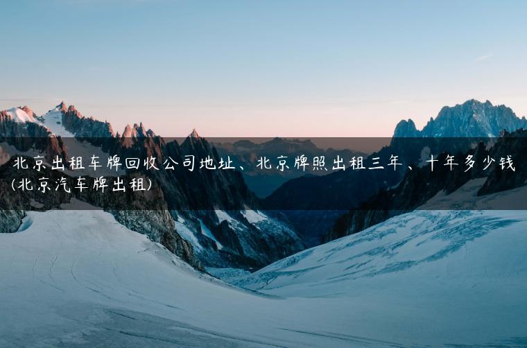 北京出租车牌回收公司地址、北京牌照出租三年、十年多少钱(北京汽车牌出租)