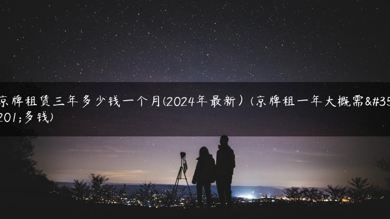 京牌租赁三年多少钱一个月(2024年最新）(京牌租一年大概需要多钱)