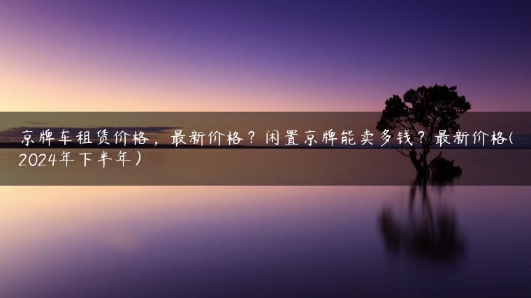 京牌车租赁价格，最新价格？闲置京牌能卖多钱？最新价格(2024年下半年）