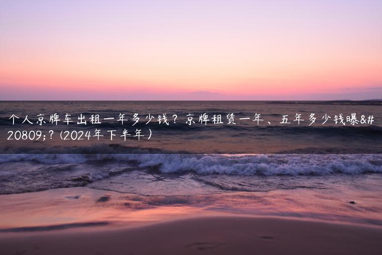 个人京牌车出租一年多少钱？京牌租赁一年、五年多少钱曝光？(2024年下半年）