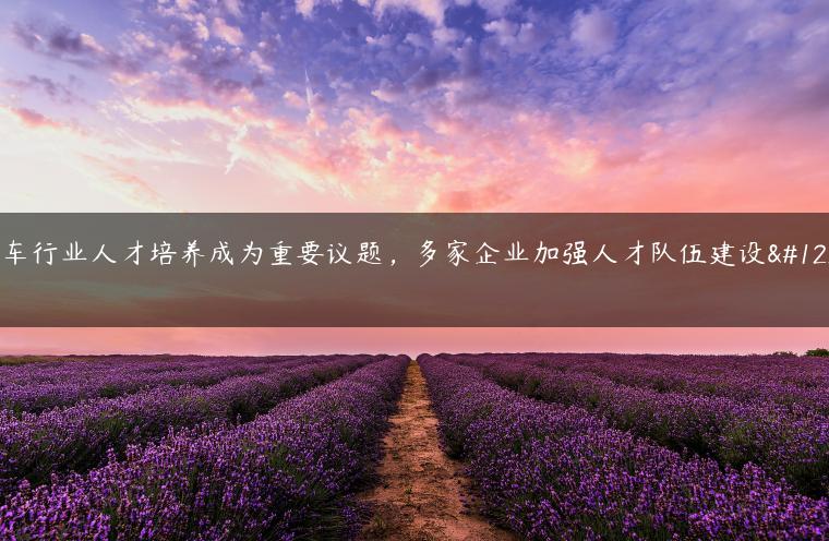 汽车行业人才培养成为重要议题，多家企业加强人才队伍建设。