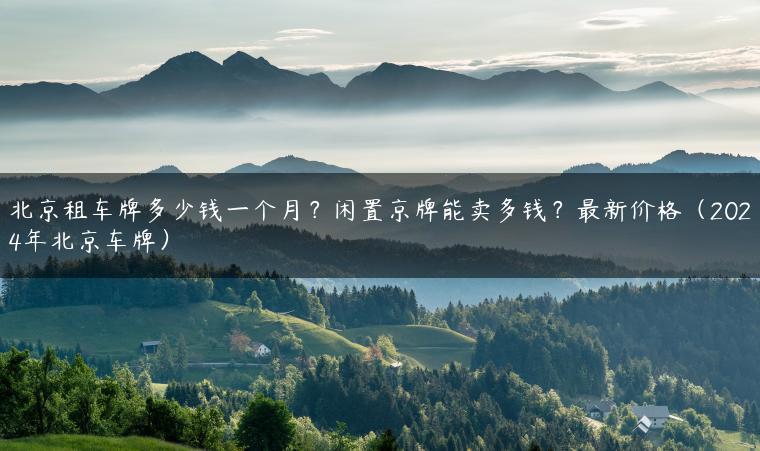 北京租车牌多少钱一个月？闲置京牌能卖多钱？最新价格（2024年北京车牌）