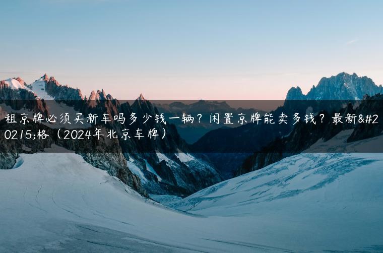 租京牌必须买新车吗多少钱一辆？闲置京牌能卖多钱？最新价格（2024年北京车牌）