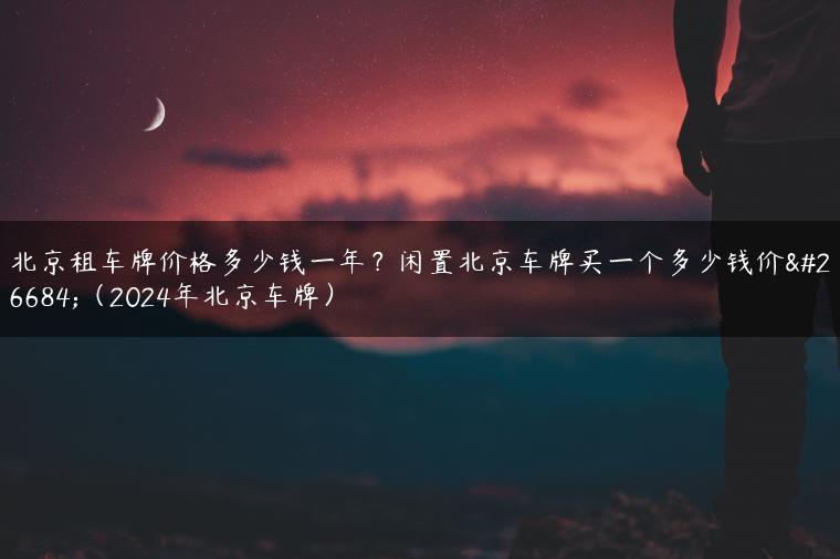 北京租车牌价格多少钱一年？闲置北京车牌买一个多少钱价格（2024年北京车牌）