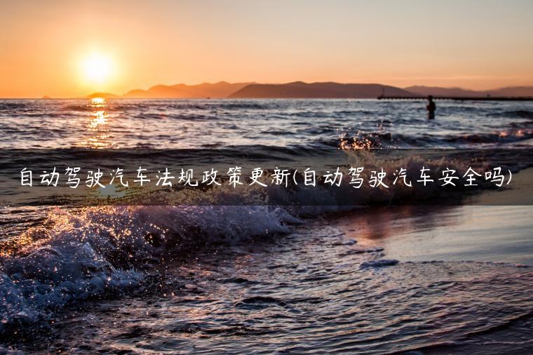 自动驾驶汽车法规政策更新(自动驾驶汽车安全吗)
