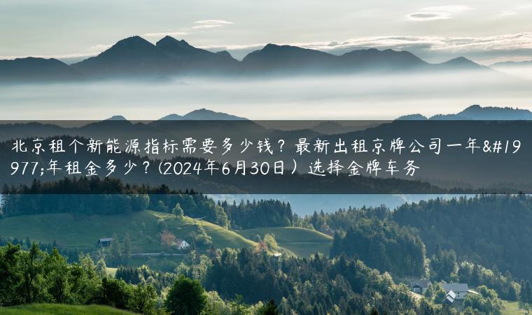 北京租个新能源指标需要多少钱？最新出租京牌公司一年三年租金多少？(2024年6月30日）选择金牌车务-金牌车友