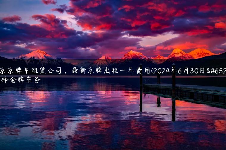 北京京牌车租赁公司，最新京牌出租一年费用(2024年6月30日）选择金牌车务