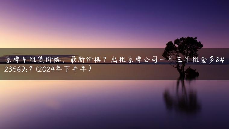 京牌车租赁价格，最新价格？出租京牌公司一年三年租金多少？(2024年下半年）