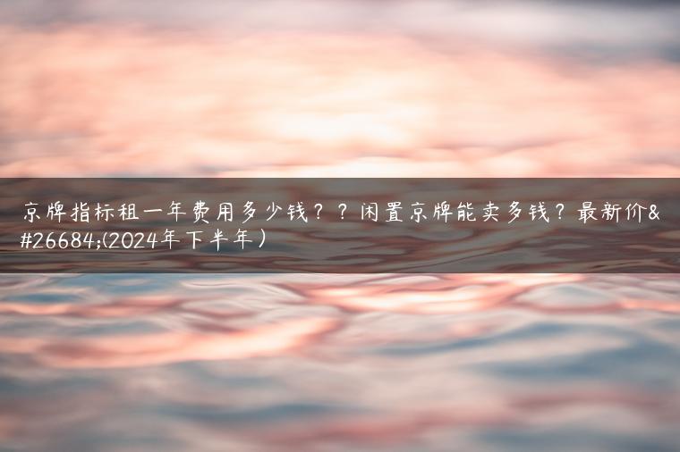 京牌指标租一年费用多少钱？？闲置京牌能卖多钱？最新价格(2024年下半年）