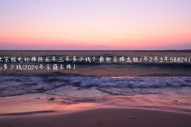 北京租电标牌照五年三年多少钱？最新京牌出租1年2年3年5年多少钱(2024年京籍车牌）