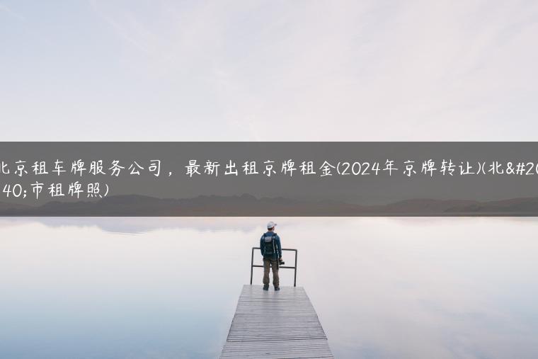 北京租车牌服务公司，最新出租京牌租金(2024年京牌转让)(北京市租牌照)-金牌车友