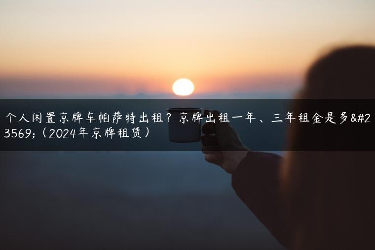 个人闲置京牌车帕萨特出租？京牌出租一年、三年租金是多少（2024年京牌租赁）