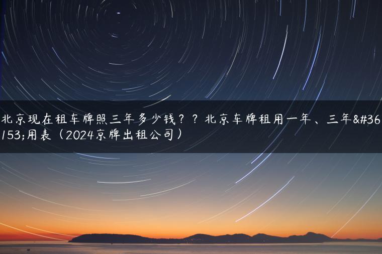 北京现在租车牌照三年多少钱？？北京车牌租用一年、三年费用表（2024京牌出租公司）