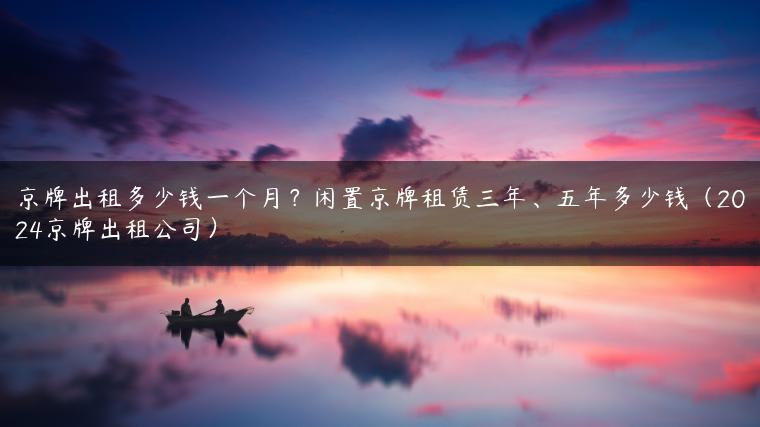 京牌出租多少钱一个月？闲置京牌租赁三年、五年多少钱（2024京牌出租公司）