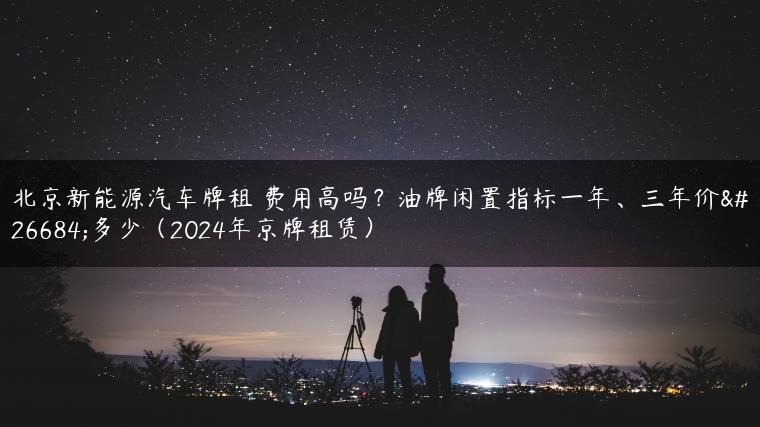 北京新能源汽车牌租 费用高吗？油牌闲置指标一年、三年价格多少（2024年京牌租赁）