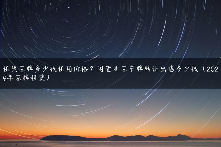 租赁京牌多少钱租用价格？闲置北京车牌转让出售多少钱（2024年京牌租赁）