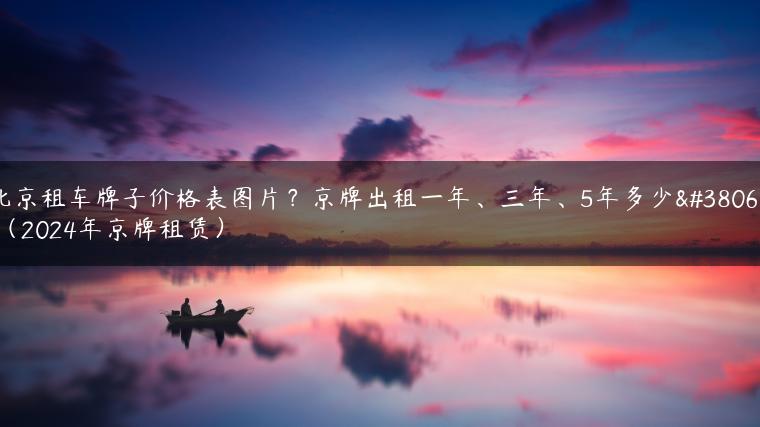 北京租车牌子价格表图片？京牌出租一年、三年、5年多少钱（2024年京牌租赁）