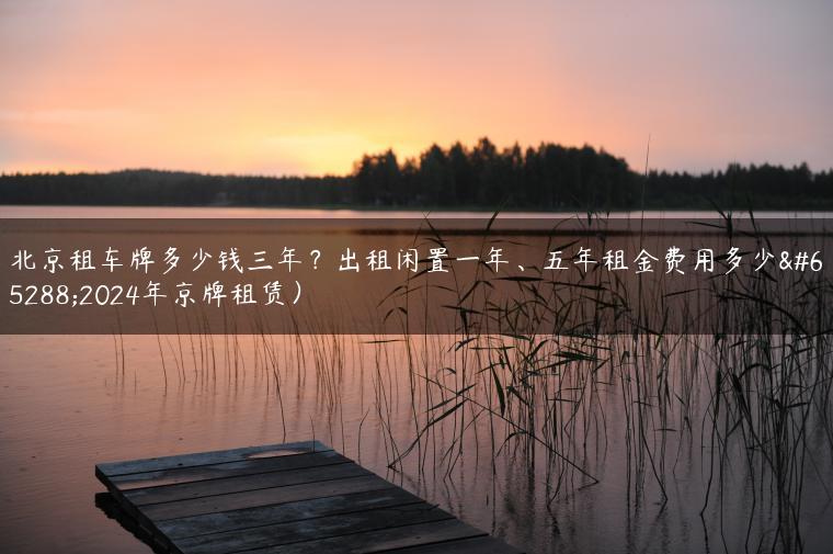 北京租车牌多少钱三年？出租闲置一年、五年租金费用多少（2024年京牌租赁）