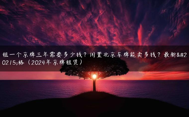 租一个京牌三年需要多少钱？闲置北京车牌能卖多钱？最新价格（2024年京牌租赁）