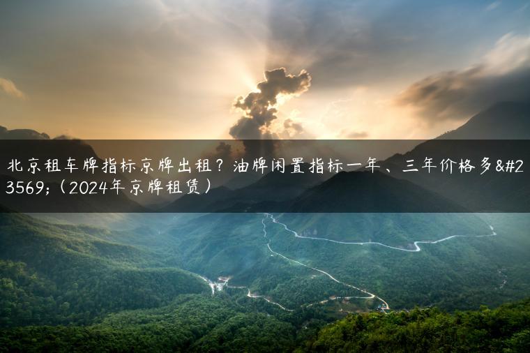 北京租车牌指标京牌出租？油牌闲置指标一年、三年价格多少（2024年京牌租赁）