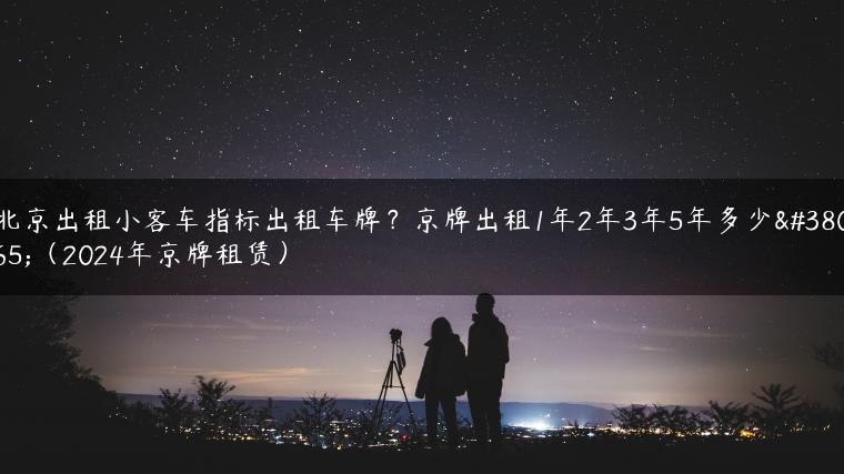 北京出租小客车指标出租车牌？京牌出租1年2年3年5年多少钱（2024年京牌租赁）-金牌车友