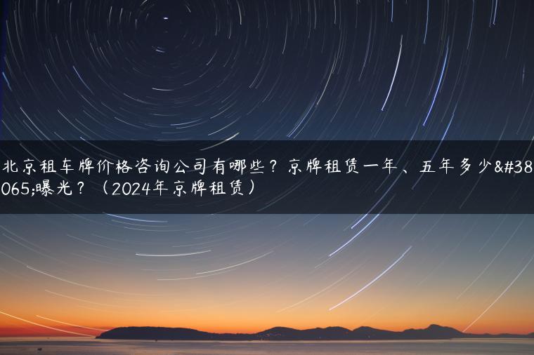北京租车牌价格咨询公司有哪些？京牌租赁一年、五年多少钱曝光？（2024年京牌租赁）
