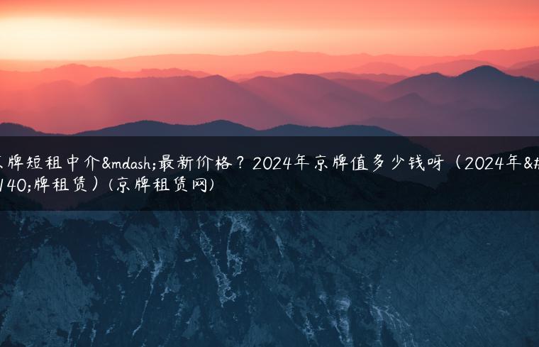 京牌短租中介—最新价格？2024年京牌值多少钱呀（2024年京牌租赁）(京牌租赁网)