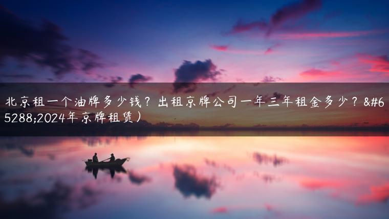 北京租一个油牌多少钱？出租京牌公司一年三年租金多少？（2024年京牌租赁）
