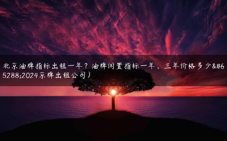 北京油牌指标出租一年？油牌闲置指标一年、三年价格多少（2024京牌出租公司）