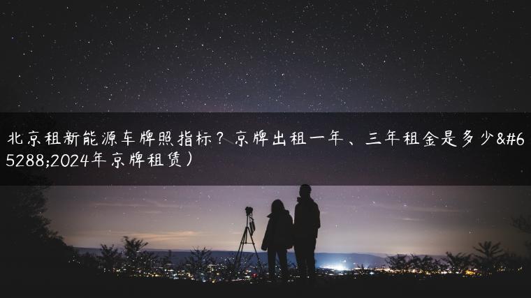 北京租新能源车牌照指标？京牌出租一年、三年租金是多少（2024年京牌租赁）