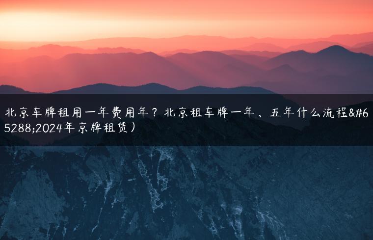 北京车牌租用一年费用年？北京租车牌一年、五年什么流程（2024年京牌租赁）