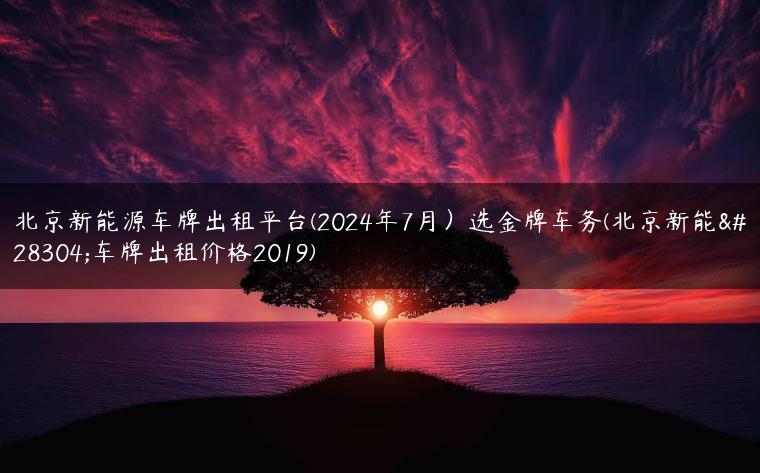 北京新能源车牌出租平台(2024年7月）选金牌车务(北京新能源车牌出租价格2019)