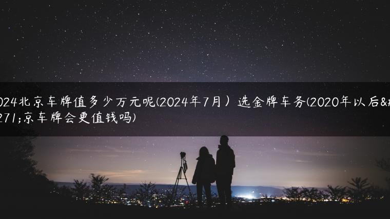 2024北京车牌值多少万元呢(2024年7月）选金牌车务(2020年以后北京车牌会更值钱吗)