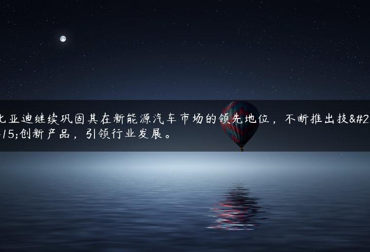 比亚迪继续巩固其在新能源汽车市场的领先地位，不断推出技术创新产品，引领行业发展。