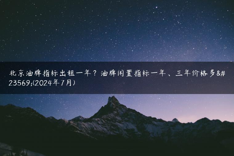 北京油牌指标出租一年？油牌闲置指标一年、三年价格多少(2024年7月)