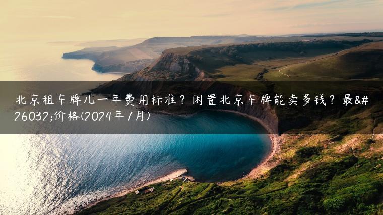 北京租车牌儿一年费用标准？闲置北京车牌能卖多钱？最新价格(2024年7月)
