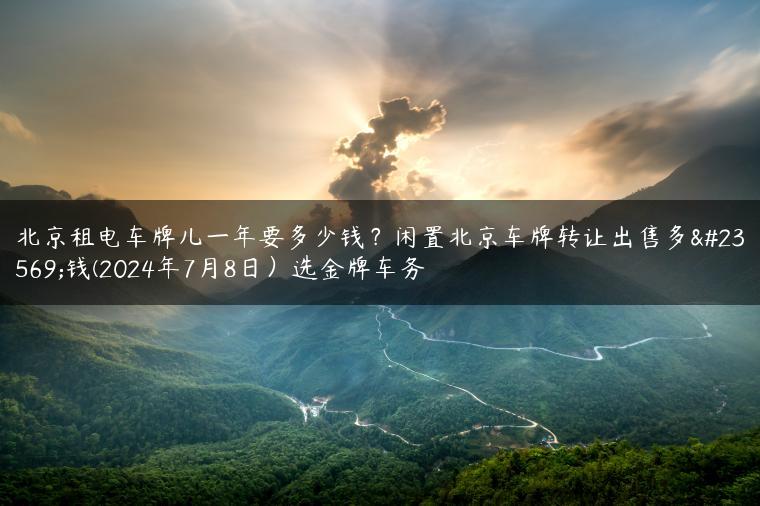 北京租电车牌儿一年要多少钱？闲置北京车牌转让出售多少钱(2024年7月8日）选金牌车务