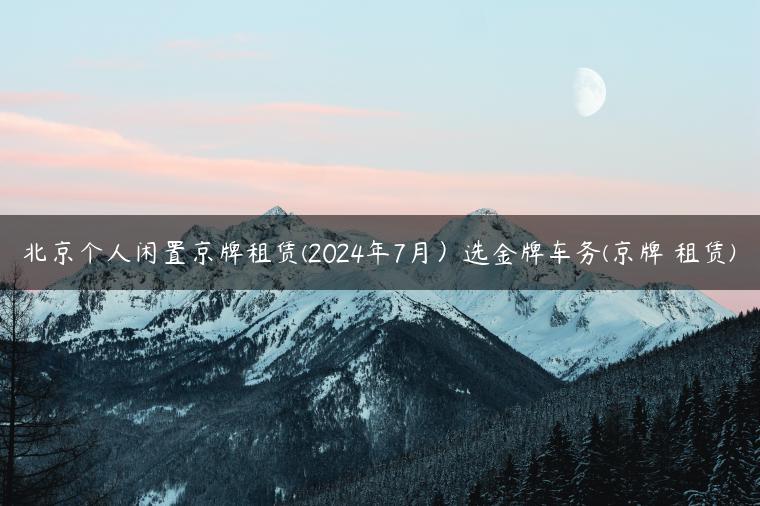 北京个人闲置京牌租赁(2024年7月）选金牌车务(京牌 租赁)
