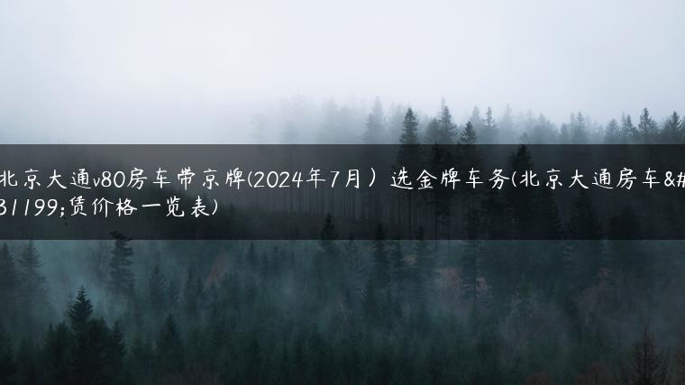 北京大通v80房车带京牌(2024年7月）选金牌车务(北京大通房车租赁价格一览表)