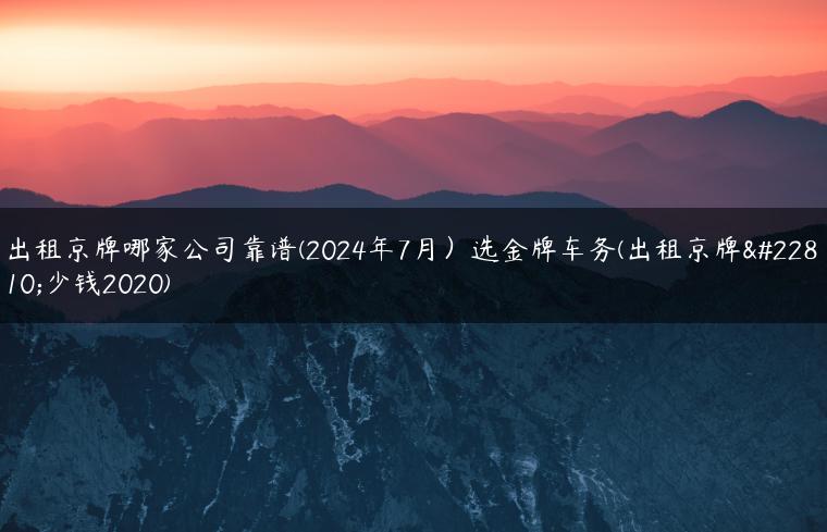 出租京牌哪家公司靠谱(2024年7月）选金牌车务(出租京牌多少钱2020)