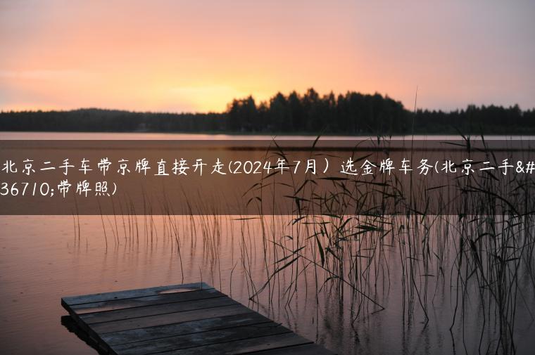 北京二手车带京牌直接开走(2024年7月）选金牌车务(北京二手车带牌照)