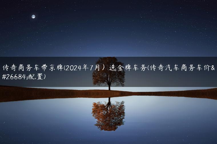 传奇商务车带京牌(2024年7月）选金牌车务(传奇汽车商务车价格配置)