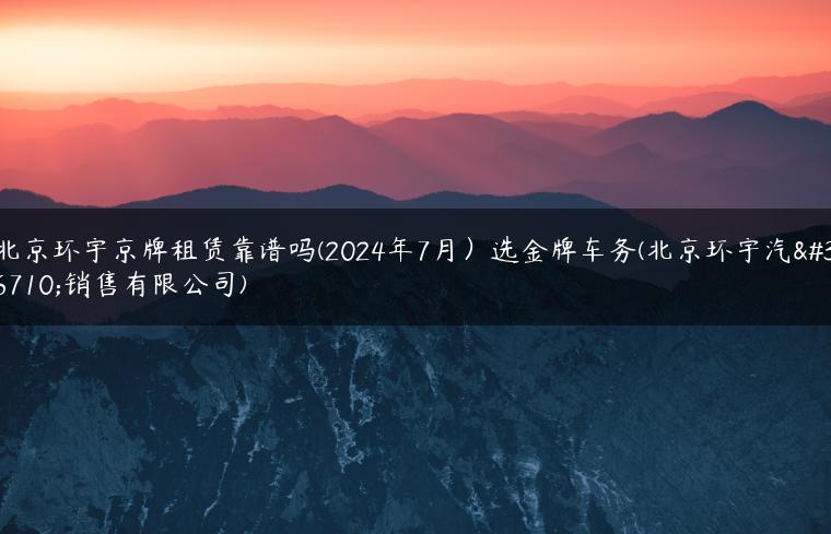 北京环宇京牌租赁靠谱吗(2024年7月）选金牌车务(北京环宇汽车销售有限公司)