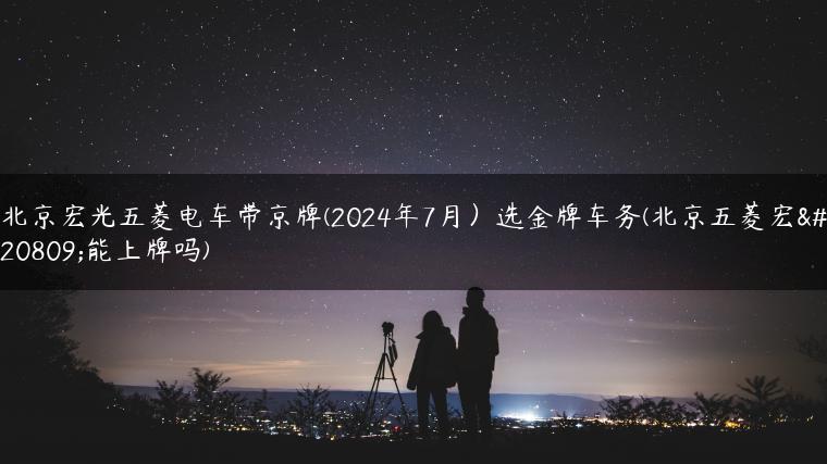 北京宏光五菱电车带京牌(2024年7月）选金牌车务(北京五菱宏光能上牌吗)