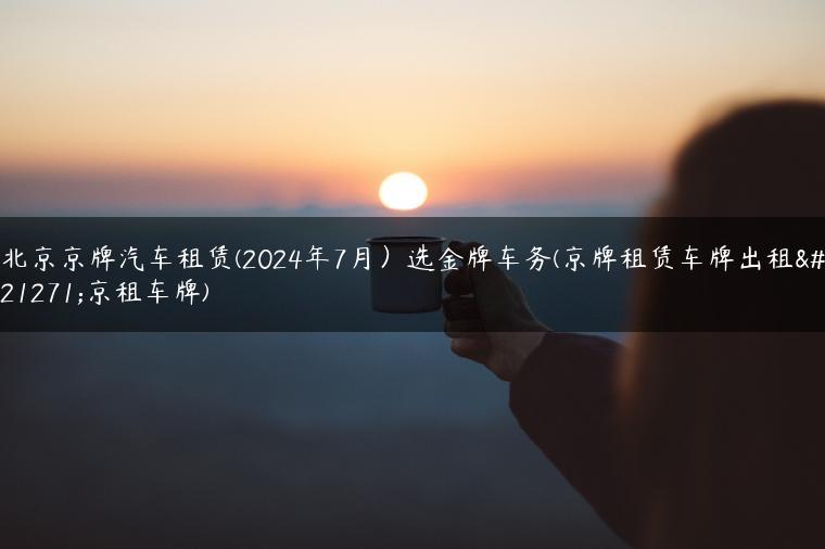 北京京牌汽车租赁(2024年7月）选金牌车务(京牌租赁车牌出租北京租车牌)