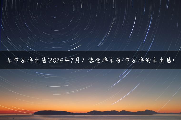 车带京牌出售(2024年7月）选金牌车务(带京牌的车出售)