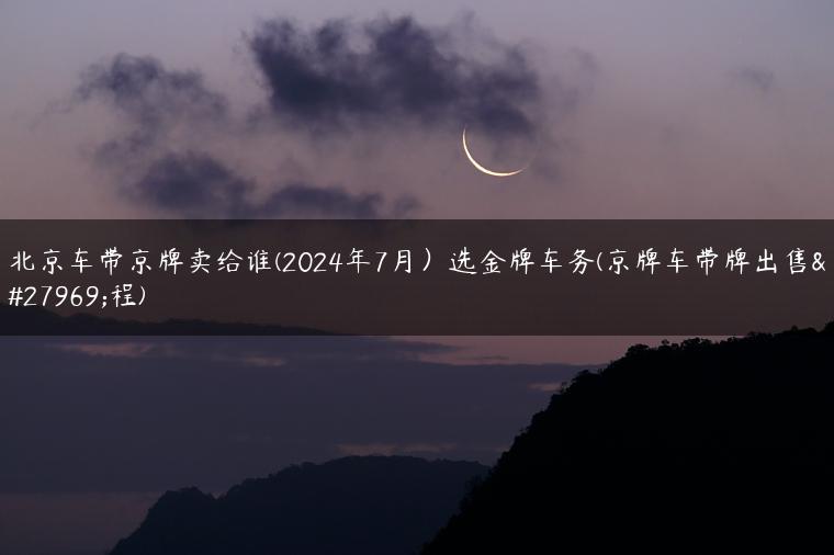 北京车带京牌卖给谁(2024年7月）选金牌车务(京牌车带牌出售流程)