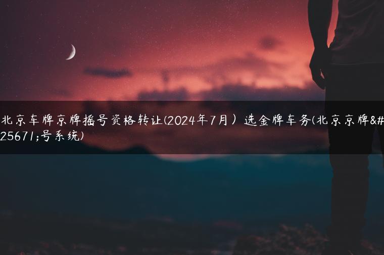 北京车牌京牌摇号资格转让(2024年7月）选金牌车务(北京京牌摇号系统)
