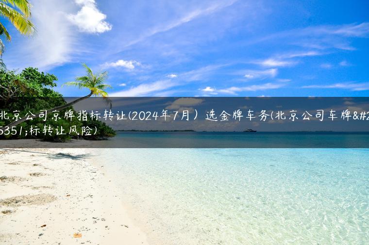 北京公司京牌指标转让(2024年7月）选金牌车务(北京公司车牌指标转让风险)
