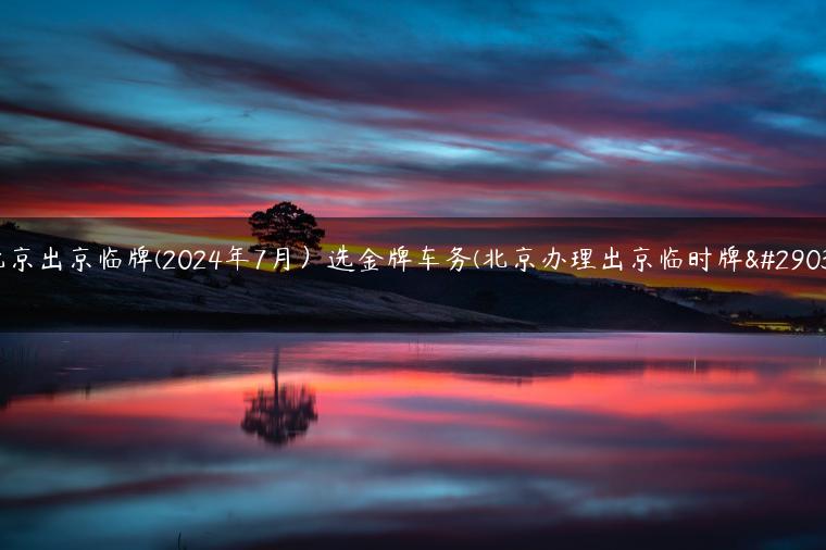 北京出京临牌(2024年7月）选金牌车务(北京办理出京临时牌照)
